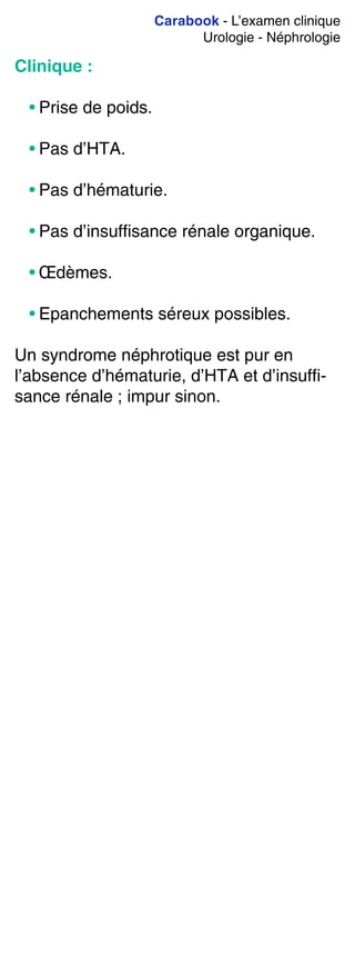 Carabook - L’examen clinique
Urologie - Néphrologie
Clinique :
• Prise de poids.
• Pas d’HTA.
• Pas d’hématurie.
• Pas d’insuffisance rénale organique.
• Œdèmes.
• Epanchements séreux possibles.
Un syndrome néphrotique est pur en
l’absence d’hématurie, d’HTA et d’insuffi-
sance rénale ; impur sinon.
 