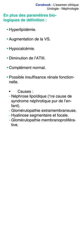 Carabook - L’examen clinique
Urologie - Néphrologie
En plus des paramètres bio-
logiques de déﬁnition :
• Hyperlipidémie.
• Augmentation de la VS.
• Hypocalcémie.
• Diminution de l’ATIII.
• Complément normal.
• Possible insuffisance rénale fonction-
nelle.
• Causes :
- Néphrose lipoïdique (1re cause de
syndrome néphrotique pur de l’en-
fant).
- Glomérulopathie extramembraneuse.
- Hyalinose segmentaire et focale.
- Glomérulopathie membranoproliféra-
tive.
 