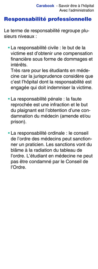 Carabook - Savoir être à l’hôpital
Avec l’administration
Responsabilité professionnelle
Le terme de responsabilité regroupe plu-
sieurs niveaux :
• La responsabilité civile : le but de la
victime est d’obtenir une compensation
financière sous forme de dommages et
intérêts.
Très rare pour les étudiants en méde-
cine car la jurisprudence considère que
c’est l’hôpital dont la responsabilité est
engagée qui doit indemniser la victime.
• La responsabilité pénale : la faute
reprochée est une infraction et le but
du plaignant est l’obtention d’une con-
damnation du médecin (amende et/ou
prison).
• La responsabilité ordinale : le conseil
de l’ordre des médecins peut sanction-
ner un praticien. Les sanctions vont du
blâme à la radiation du tableau de
l’ordre. L’étudiant en médecine ne peut
pas être condamné par le Conseil de
l’Ordre.
 