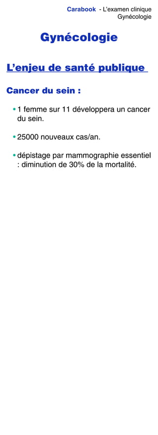 Carabook - L’examen clinique
Gynécologie
Gynécologie
L’enjeu de santé publique
Cancer du sein :
• 1 femme sur 11 développera un cancer
du sein.
• 25000 nouveaux cas/an.
• dépistage par mammographie essentiel
: diminution de 30% de la mortalité.
 