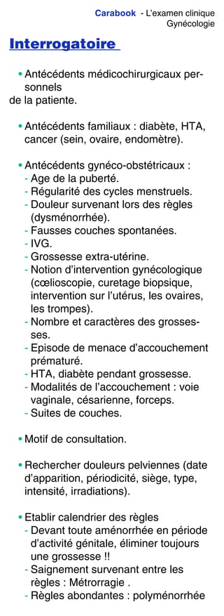 Carabook - L’examen clinique
Gynécologie
Interrogatoire
• Antécédents médicochirurgicaux per-
sonnels
de la patiente.
• Antécédents familiaux : diabète, HTA,
cancer (sein, ovaire, endomètre).
• Antécédents gynéco-obstétricaux :
- Age de la puberté.
- Régularité des cycles menstruels.
- Douleur survenant lors des règles
(dysménorrhée).
- Fausses couches spontanées.
- IVG.
- Grossesse extra-utérine.
- Notion d’intervention gynécologique
(cœlioscopie, curetage biopsique,
intervention sur l’utérus, les ovaires,
les trompes).
- Nombre et caractères des grosses-
ses.
- Episode de menace d’accouchement
prématuré.
- HTA, diabète pendant grossesse.
- Modalités de l’accouchement : voie
vaginale, césarienne, forceps.
- Suites de couches.
• Motif de consultation.
• Rechercher douleurs pelviennes (date
d’apparition, périodicité, siège, type,
intensité, irradiations).
• Etablir calendrier des règles
- Devant toute aménorrhée en période
d’activité génitale, éliminer toujours
une grossesse !!
- Saignement survenant entre les
règles : Métrorragie .
- Règles abondantes : polyménorrhée
 
