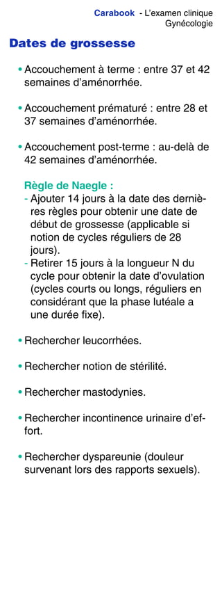 Carabook - L’examen clinique
Gynécologie
Dates de grossesse
• Accouchement à terme : entre 37 et 42
semaines d’aménorrhée.
• Accouchement prématuré : entre 28 et
37 semaines d’aménorrhée.
• Accouchement post-terme : au-delà de
42 semaines d’aménorrhée.
Règle de Naegle :
- Ajouter 14 jours à la date des derniè-
res règles pour obtenir une date de
début de grossesse (applicable si
notion de cycles réguliers de 28
jours).
- Retirer 15 jours à la longueur N du
cycle pour obtenir la date d’ovulation
(cycles courts ou longs, réguliers en
considérant que la phase lutéale a
une durée fixe).
• Rechercher leucorrhées.
• Rechercher notion de stérilité.
• Rechercher mastodynies.
• Rechercher incontinence urinaire d’ef-
fort.
• Rechercher dyspareunie (douleur
survenant lors des rapports sexuels).
 