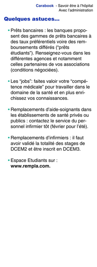 Carabook - Savoir être à l’hôpital
Avec l’administration
Quelques astuces…
• Prêts bancaires : les banques propo-
sent des gammes de prêts bancaires à
des taux préférentiels voire des rem-
boursements différés (“prêts
étudiants”). Renseignez-vous dans les
différentes agences et notamment
celles partenaires de vos associations
(conditions négociées).
• Les “jobs”: faites valoir votre “compé-
tence médicale” pour travailler dans le
domaine de la santé et en plus enri-
chissez vos connaissances.
• Remplacements d’aide-soignants dans
les établissements de santé privés ou
publics : contactez le service du per-
sonnel infirmier tôt (février pour l’été).
• Remplacements d’infirmiers : il faut
avoir validé la totalité des stages de
DCEM2 et être inscrit en DCEM3.
• Espace Etudiants sur :
www.rempla.com.
 