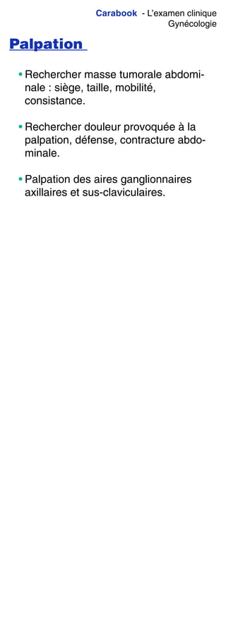 Carabook - L’examen clinique
Gynécologie
Palpation
• Rechercher masse tumorale abdomi-
nale : siège, taille, mobilité,
consistance.
• Rechercher douleur provoquée à la
palpation, défense, contracture abdo-
minale.
• Palpation des aires ganglionnaires
axillaires et sus-claviculaires.
 