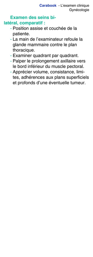 Carabook - L’examen clinique
Gynécologie
Examen des seins bi-
latéral, comparatif :
- Position assise et couchée de la
patiente.
- La main de l’examinateur refoule la
glande mammaire contre le plan
thoracique.
- Examiner quadrant par quadrant.
- Palper le prolongement axillaire vers
le bord inférieur du muscle pectoral.
- Apprécier volume, consistance, limi-
tes, adhérences aux plans superficiels
et profonds d’une éventuelle tumeur.
 