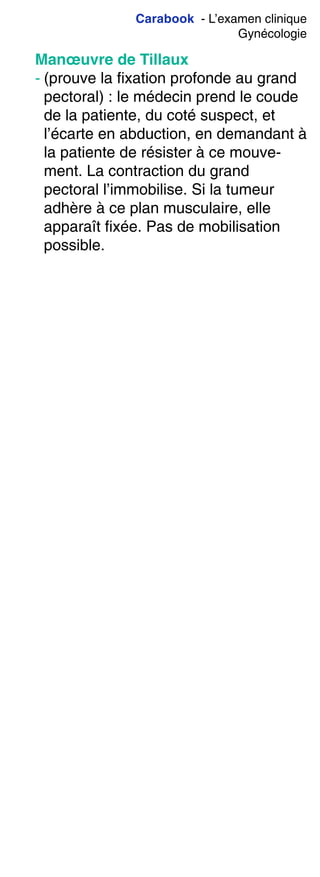 Carabook - L’examen clinique
Gynécologie
Manœuvre de Tillaux
- (prouve la fixation profonde au grand
pectoral) : le médecin prend le coude
de la patiente, du coté suspect, et
l’écarte en abduction, en demandant à
la patiente de résister à ce mouve-
ment. La contraction du grand
pectoral l’immobilise. Si la tumeur
adhère à ce plan musculaire, elle
apparaît fixée. Pas de mobilisation
possible.
 