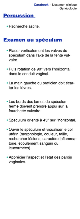 Carabook - L’examen clinique
Gynécologie
Percussion
• Recherche ascite.
Examen au spéculum
• Placer verticalement les valves du
spéculum dans l’axe de la fente vul-
vaire.
• Puis rotation de 90° vers l’horizontal
dans le conduit vaginal.
• La main gauche du praticien doit écar-
ter les lèvres.
• Les bords des lames du spéculum
fermé doivent prendre appui sur la
fourchette vulvaire.
• Spéculum orienté à 45° sur l’horizontal.
• Ouvrir le spéculum et visualiser le col
utérin (morphologie, couleur, taille,
rechercher lésions, caractère inflamma-
toire, écoulement sanguin ou
leucorrhées).
• Apprécier l’aspect et l’état des parois
vaginales.
 