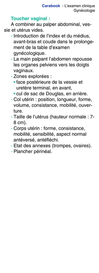 Carabook - L’examen clinique
Gynécologie
Toucher vaginal :
A combiner au palper abdominal, ves-
sie et utérus vides.
- Introduction de l’index et du médius,
avant-bras et coude dans le prolonge-
ment de la table d’examen
gynécologique.
- La main palpant l’abdomen repousse
les organes pelviens vers les doigts
vaginaux.
- Zones explorées :
• face postérieure de la vessie et
uretère terminal, en avant,
• cul de sac de Douglas, en arrière.
- Col utérin : position, longueur, forme,
volume, consistance, mobilité, ouver-
ture.
- Taille de l’utérus (hauteur normale : 7-
8 cm).
- Corps utérin : forme, consistance,
mobilité, sensibilité, aspect normal
antéversé, antéfléchi.
- Etat des annexes (trompes, ovaires).
- Plancher périnéal.
 