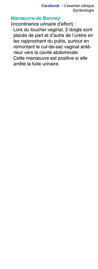 Carabook - L’examen clinique
Gynécologie
Manœuvre de Bonney
(incontinence urinaire d’effort) :
- Lors du toucher vaginal, 2 doigts sont
placés de part et d’autre de l’urètre en
les rapprochant du pubis, surtout en
remontant le cul-de-sac vaginal anté-
rieur vers la cavité abdominale.
- Cette manœuvre est positive si elle
arrête la fuite urinaire.
 