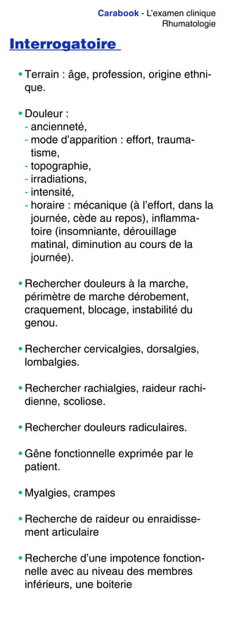 Carabook - L’examen clinique
Rhumatologie
Interrogatoire
• Terrain : âge, profession, origine ethni-
que.
• Douleur :
- ancienneté,
- mode d’apparition : effort, trauma-
tisme,
- topographie,
- irradiations,
- intensité,
- horaire : mécanique (à l’effort, dans la
journée, cède au repos), inflamma-
toire (insomniante, dérouillage
matinal, diminution au cours de la
journée).
• Rechercher douleurs à la marche,
périmètre de marche dérobement,
craquement, blocage, instabilité du
genou.
• Rechercher cervicalgies, dorsalgies,
lombalgies.
• Rechercher rachialgies, raideur rachi-
dienne, scoliose.
• Rechercher douleurs radiculaires.
• Gêne fonctionnelle exprimée par le
patient.
• Myalgies, crampes
• Recherche de raideur ou enraidisse-
ment articulaire
• Recherche d’une impotence fonction-
nelle avec au niveau des membres
inférieurs, une boiterie
 