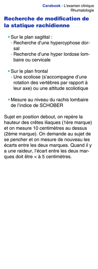 Carabook - L’examen clinique
Rhumatologie
Recherche de modiﬁcation de
la statique rachidienne
• Sur le plan sagittal :
- Recherche d’une hypercyphose dor-
sal
- Recherche d’une hyper lordose lom-
baire ou cervicale
• Sur le plan frontal
- Une scoliose (s’accompagne d’une
rotation des vertèbres par rapport à
leur axe) ou une attitude scoliotique
• Mesure au niveau du rachis lombaire
de l’indice de SCHOBER
Sujet en position debout, on repère la
hauteur des crêtes iliaques (1ère marque)
et on mesure 10 centimètres au dessus
(2ème marque). On demande au sujet de
se pencher et on mesure de nouveau les
écarts entre les deux marques. Quand il y
a une raideur, l’écart entre les deux mar-
ques doit être < à 5 centimètres.
 