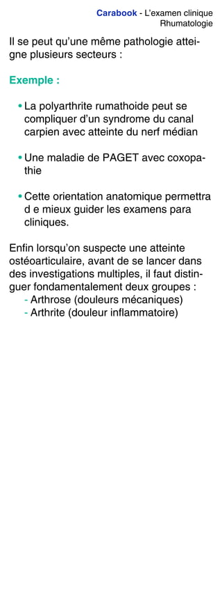 Carabook - L’examen clinique
Rhumatologie
Il se peut qu’une même pathologie attei-
gne plusieurs secteurs :
Exemple :
• La polyarthrite rumathoide peut se
compliquer d’un syndrome du canal
carpien avec atteinte du nerf médian
• Une maladie de PAGET avec coxopa-
thie
• Cette orientation anatomique permettra
d e mieux guider les examens para
cliniques.
Enfin lorsqu’on suspecte une atteinte
ostéoarticulaire, avant de se lancer dans
des investigations multiples, il faut distin-
guer fondamentalement deux groupes :
- Arthrose (douleurs mécaniques)
- Arthrite (douleur inflammatoire)
 