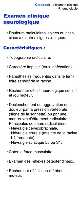 Carabook - L’examen clinique
Rhumatologie
Examen clinique
neurologique
• Douleurs radiculaires isolées ou asso-
ciées à d’autres signes cliniques.
Caractéristiques :
• Topographie radiculaire.
• Caractère impulsif (toux, défécation).
• Paresthésies fréquentes dans le terri-
toire sensitif de la racine.
• Rechercher déficit neurologique sensitif
et /ou moteur.
• Déclenchement ou aggravation de la
douleur par la pression vertébrale
(signe de la sonnette) ou par une
manœuvre d’étirement radiculaire.
Principales douleurs radiculaires :
- Névralgie cervicobrachiale.
- Névralgie crurale (atteinte de la racine
L4 fréquente).
- Névralgie sciatique L5 ou S1.
• Coter la force musculaire.
• Examen des réflexes ostéotendineux.
• Rechercher déficit sensitif et/ou
moteur.
 