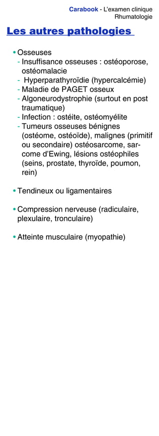Carabook - L’examen clinique
Rhumatologie
Les autres pathologies
• Osseuses
- Insuffisance osseuses : ostéoporose,
ostéomalacie
- Hyperparathyroïdie (hypercalcémie)
- Maladie de PAGET osseux
- Algoneurodystrophie (surtout en post
traumatique)
- Infection : ostéite, ostéomyélite
- Tumeurs osseuses bénignes
(ostéome, ostéoïde), malignes (primitif
ou secondaire) ostéosarcome, sar-
come d’Ewing, lésions ostéophiles
(seins, prostate, thyroïde, poumon,
rein)
• Tendineux ou ligamentaires
• Compression nerveuse (radiculaire,
plexulaire, tronculaire)
• Atteinte musculaire (myopathie)
 