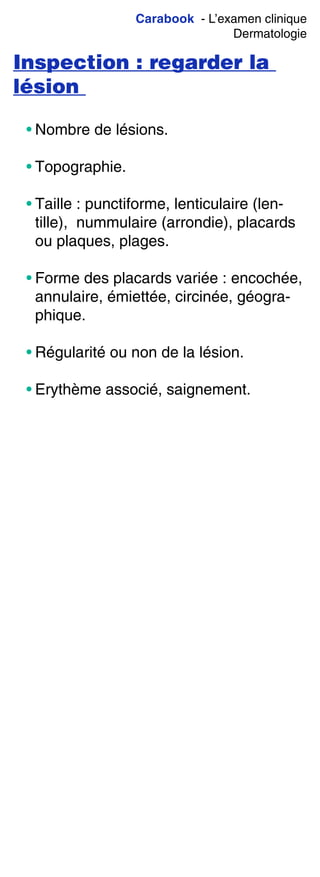 Carabook - L’examen clinique
Dermatologie
Inspection : regarder la
lésion
• Nombre de lésions.
• Topographie.
• Taille : punctiforme, lenticulaire (len-
tille), nummulaire (arrondie), placards
ou plaques, plages.
• Forme des placards variée : encochée,
annulaire, émiettée, circinée, géogra-
phique.
• Régularité ou non de la lésion.
• Erythème associé, saignement.
 