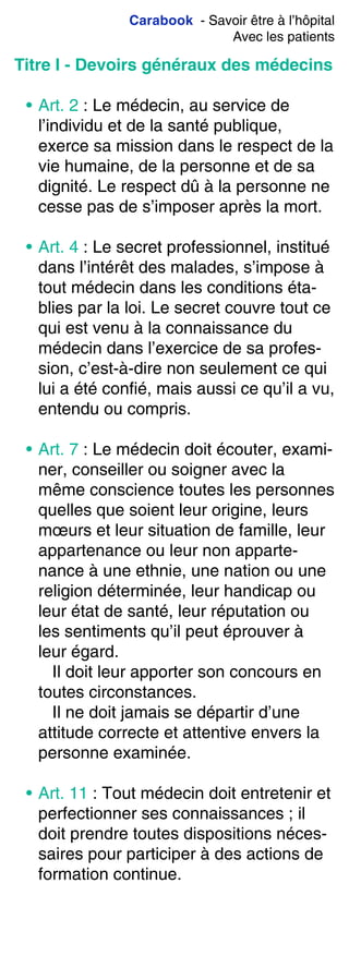 Carabook - Savoir être à l’hôpital
Avec les patients
Titre I - Devoirs généraux des médecins
• Art. 2 : Le médecin, au service de
l’individu et de la santé publique,
exerce sa mission dans le respect de la
vie humaine, de la personne et de sa
dignité. Le respect dû à la personne ne
cesse pas de s’imposer après la mort.
• Art. 4 : Le secret professionnel, institué
dans l’intérêt des malades, s’impose à
tout médecin dans les conditions éta-
blies par la loi. Le secret couvre tout ce
qui est venu à la connaissance du
médecin dans l’exercice de sa profes-
sion, c’est-à-dire non seulement ce qui
lui a été confié, mais aussi ce qu’il a vu,
entendu ou compris.
• Art. 7 : Le médecin doit écouter, exami-
ner, conseiller ou soigner avec la
même conscience toutes les personnes
quelles que soient leur origine, leurs
mœurs et leur situation de famille, leur
appartenance ou leur non apparte-
nance à une ethnie, une nation ou une
religion déterminée, leur handicap ou
leur état de santé, leur réputation ou
les sentiments qu’il peut éprouver à
leur égard.
Il doit leur apporter son concours en
toutes circonstances.
Il ne doit jamais se départir d’une
attitude correcte et attentive envers la
personne examinée.
• Art. 11 : Tout médecin doit entretenir et
perfectionner ses connaissances ; il
doit prendre toutes dispositions néces-
saires pour participer à des actions de
formation continue.
 