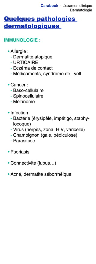 Carabook - L’examen clinique
Dermatologie
Quelques pathologies
dermatologiques
IMMUNOLOGIE :
• Allergie :
- Dermatite atopique
- URTICAIRE
- Eczéma de contact
- Médicaments, syndrome de Lyell
• Cancer :
- Baso-cellulaire
- Spinocellulaire
- Mélanome
• Infection :
- Bactérie (érysipèle, impétigo, staphy-
locoque)
- Virus (herpès, zona, HIV, varicelle)
- Champignon (gale, pédiculose)
- Parasitose
• Psoriasis
• Connectivite (lupus…)
• Acné, dermatite séborrhéique
 