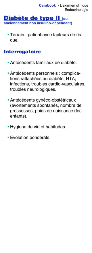 Carabook - L’examen clinique
Endocrinologie
Diabète de type II (ou
anciennement non insulino-dépendant)
• Terrain : patient avec facteurs de ris-
que.
Interrogatoire
• Antécédents familiaux de diabète.
• Antécédents personnels : complica-
tions rattachées au diabète, HTA,
infections, troubles cardio-vasculaires,
troubles neurologiques.
• Antécédents gynéco-obstétricaux
(avortements spontanés, nombre de
grossesses, poids de naissance des
enfants).
• Hygiène de vie et habitudes.
• Evolution pondérale.
 