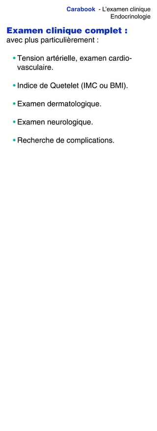 Carabook - L’examen clinique
Endocrinologie
Examen clinique complet :
avec plus particulièrement :
• Tension artérielle, examen cardio-
vasculaire.
• Indice de Quetelet (IMC ou BMI).
• Examen dermatologique.
• Examen neurologique.
• Recherche de complications.
 
