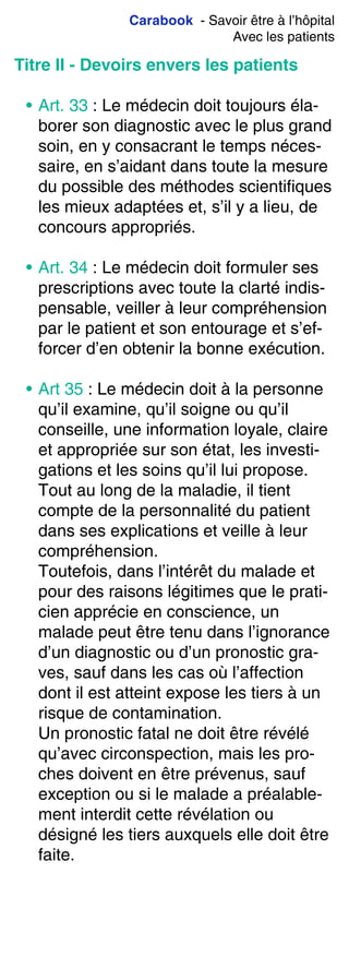 Carabook - Savoir être à l’hôpital
Avec les patients
Titre II - Devoirs envers les patients
• Art. 33 : Le médecin doit toujours éla-
borer son diagnostic avec le plus grand
soin, en y consacrant le temps néces-
saire, en s’aidant dans toute la mesure
du possible des méthodes scientifiques
les mieux adaptées et, s’il y a lieu, de
concours appropriés.
• Art. 34 : Le médecin doit formuler ses
prescriptions avec toute la clarté indis-
pensable, veiller à leur compréhension
par le patient et son entourage et s’ef-
forcer d’en obtenir la bonne exécution.
• Art 35 : Le médecin doit à la personne
qu’il examine, qu’il soigne ou qu’il
conseille, une information loyale, claire
et appropriée sur son état, les investi-
gations et les soins qu’il lui propose.
Tout au long de la maladie, il tient
compte de la personnalité du patient
dans ses explications et veille à leur
compréhension.
Toutefois, dans l’intérêt du malade et
pour des raisons légitimes que le prati-
cien apprécie en conscience, un
malade peut être tenu dans l’ignorance
d’un diagnostic ou d’un pronostic gra-
ves, sauf dans les cas où l’affection
dont il est atteint expose les tiers à un
risque de contamination.
Un pronostic fatal ne doit être révélé
qu’avec circonspection, mais les pro-
ches doivent en être prévenus, sauf
exception ou si le malade a préalable-
ment interdit cette révélation ou
désigné les tiers auxquels elle doit être
faite.
 