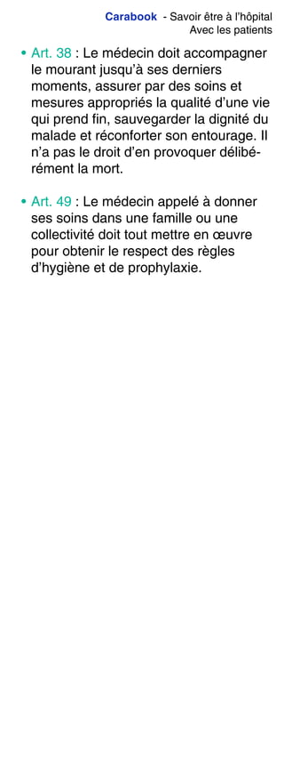 Carabook - Savoir être à l’hôpital
Avec les patients
• Art. 38 : Le médecin doit accompagner
le mourant jusqu’à ses derniers
moments, assurer par des soins et
mesures appropriés la qualité d’une vie
qui prend fin, sauvegarder la dignité du
malade et réconforter son entourage. Il
n’a pas le droit d’en provoquer délibé-
rément la mort.
• Art. 49 : Le médecin appelé à donner
ses soins dans une famille ou une
collectivité doit tout mettre en œuvre
pour obtenir le respect des règles
d’hygiène et de prophylaxie.
 