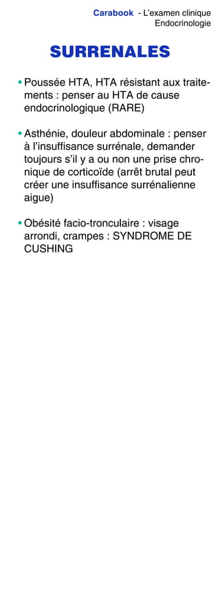 Carabook - L’examen clinique
Endocrinologie
SURRENALES
• Poussée HTA, HTA résistant aux traite-
ments : penser au HTA de cause
endocrinologique (RARE)
• Asthénie, douleur abdominale : penser
à l’insuffisance surrénale, demander
toujours s’il y a ou non une prise chro-
nique de corticoïde (arrêt brutal peut
créer une insuffisance surrénalienne
aigue)
• Obésité facio-tronculaire : visage
arrondi, crampes : SYNDROME DE
CUSHING
 