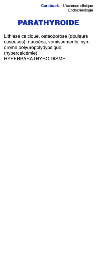Carabook - L’examen clinique
Endocrinologie
PARATHYROIDE
Lithiase calcique, ostéoporose (douleurs
osseuses), nausées, vomissements, syn-
drome polyuropolydypsique
(hypercalcémie) =
HYPERPARATHYROIDISME
 