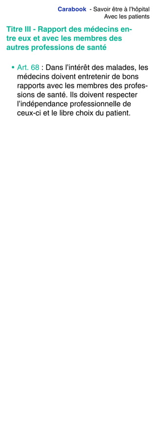 Carabook - Savoir être à l’hôpital
Avec les patients
Titre III - Rapport des médecins en-
tre eux et avec les membres des
autres professions de santé
• Art. 68 : Dans l’intérêt des malades, les
médecins doivent entretenir de bons
rapports avec les membres des profes-
sions de santé. Ils doivent respecter
l’indépendance professionnelle de
ceux-ci et le libre choix du patient.
 