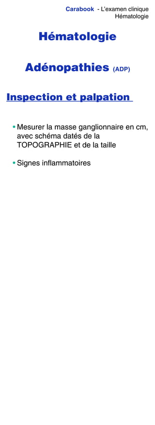 Carabook - L’examen clinique
Hématologie
Hématologie
Adénopathies (ADP)
Inspection et palpation
• Mesurer la masse ganglionnaire en cm,
avec schéma datés de la
TOPOGRAPHIE et de la taille
• Signes inflammatoires
 