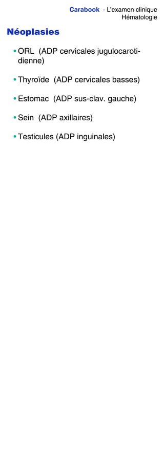Carabook - L’examen clinique
Hématologie
Néoplasies
• ORL (ADP cervicales jugulocaroti-
dienne)
• Thyroïde (ADP cervicales basses)
• Estomac (ADP sus-clav. gauche)
• Sein (ADP axillaires)
• Testicules (ADP inguinales)
 