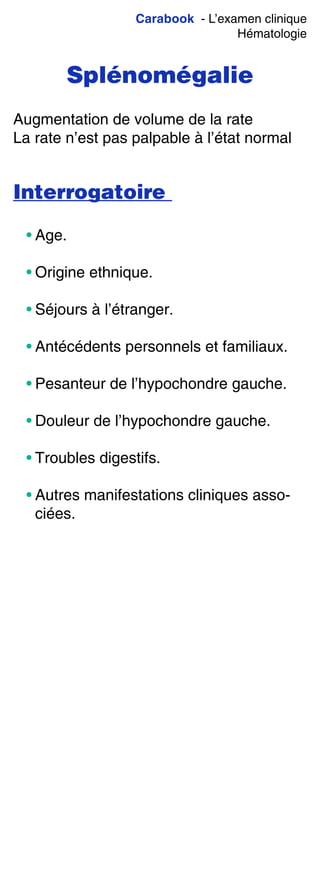 Carabook - L’examen clinique
Hématologie
Splénomégalie
Augmentation de volume de la rate
La rate n’est pas palpable à l’état normal
Interrogatoire
• Age.
• Origine ethnique.
• Séjours à l’étranger.
• Antécédents personnels et familiaux.
• Pesanteur de l’hypochondre gauche.
• Douleur de l’hypochondre gauche.
• Troubles digestifs.
• Autres manifestations cliniques asso-
ciées.
 