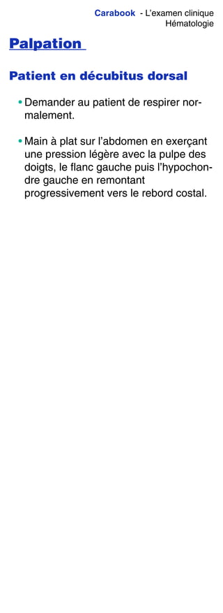 Carabook - L’examen clinique
Hématologie
Palpation
Patient en décubitus dorsal
• Demander au patient de respirer nor-
malement.
• Main à plat sur l’abdomen en exerçant
une pression légère avec la pulpe des
doigts, le flanc gauche puis l’hypochon-
dre gauche en remontant
progressivement vers le rebord costal.
 