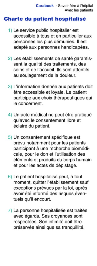 Carabook - Savoir être à l’hôpital
Avec les patients
Charte du patient hospitalisé
1) Le service public hospitalier est
accessible à tous et en particulier aux
personnes les plus démunies. Il est
adapté aux personnes handicapées.
2) Les établissements de santé garantis-
sent la qualité des traitements, des
soins et de l’accueil. Ils sont attentifs
au soulagement de la douleur.
3) L’information donnée aux patients doit
être accessible et loyale. Le patient
participe aux choix thérapeutiques qui
le concernent.
4) Un acte médical ne peut être pratiqué
qu’avec le consentement libre et
éclairé du patient.
5) Un consentement spécifique est
prévu notamment pour les patients
participant à une recherche biomédi-
cale, pour le don et l’utilisation des
éléments et produits du corps humain
et pour les actes de dépistage.
6) Le patient hospitalisé peut, à tout
moment, quitter l’établissement sauf
exceptions prévues par la loi, après
avoir été informé des risques éven-
tuels qu’il encourt.
7) La personne hospitalisée est traitée
avec égards. Ses croyances sont
respectées. Son intimité doit être
préservée ainsi que sa tranquillité.
 