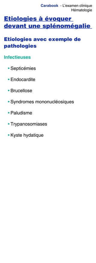 Carabook - L’examen clinique
Hématologie
Etiologies à évoquer
devant une splénomégalie
Etiologies avec exemple de
pathologies
Infectieuses
• Septicémies
• Endocardite
• Brucellose
• Syndromes mononucléosiques
• Paludisme
• Trypanosomiases
• Kyste hydatique
 