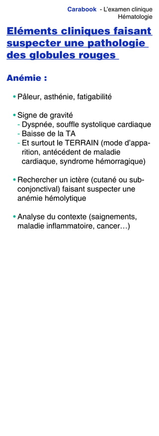 Carabook - L’examen clinique
Hématologie
Eléments cliniques faisant
suspecter une pathologie
des globules rouges
Anémie :
• Pâleur, asthénie, fatigabilité
• Signe de gravité
- Dyspnée, souffle systolique cardiaque
- Baisse de la TA
- Et surtout le TERRAIN (mode d’appa-
rition, antécédent de maladie
cardiaque, syndrome hémorragique)
• Rechercher un ictère (cutané ou sub-
conjonctival) faisant suspecter une
anémie hémolytique
• Analyse du contexte (saignements,
maladie inflammatoire, cancer…)
 