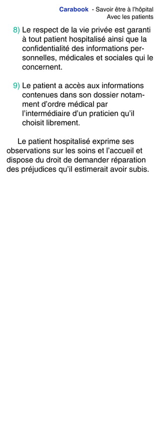 Carabook - Savoir être à l’hôpital
Avec les patients
8) Le respect de la vie privée est garanti
à tout patient hospitalisé ainsi que la
confidentialité des informations per-
sonnelles, médicales et sociales qui le
concernent.
9) Le patient a accès aux informations
contenues dans son dossier notam-
ment d’ordre médical par
l’intermédiaire d’un praticien qu’il
choisit librement.
Le patient hospitalisé exprime ses
observations sur les soins et l’accueil et
dispose du droit de demander réparation
des préjudices qu’il estimerait avoir subis.
 
