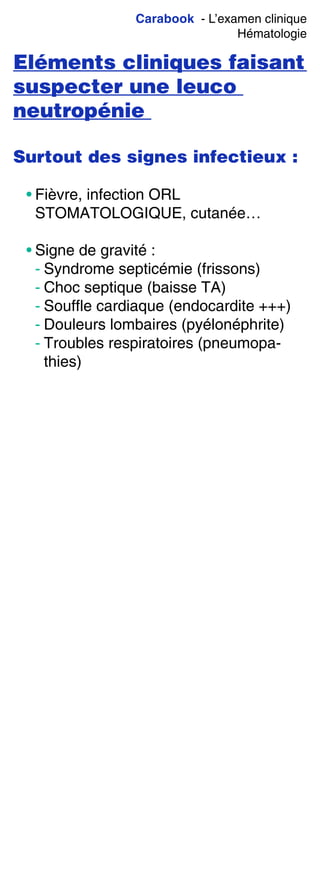 Carabook - L’examen clinique
Hématologie
Eléments cliniques faisant
suspecter une leuco
neutropénie
Surtout des signes infectieux :
• Fièvre, infection ORL
STOMATOLOGIQUE, cutanée…
• Signe de gravité :
- Syndrome septicémie (frissons)
- Choc septique (baisse TA)
- Souffle cardiaque (endocardite +++)
- Douleurs lombaires (pyélonéphrite)
- Troubles respiratoires (pneumopa-
thies)
 