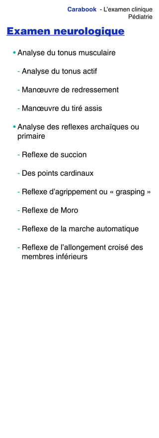 Carabook - L’examen clinique
Pédiatrie
Examen neurologique
• Analyse du tonus musculaire
- Analyse du tonus actif
- Manœuvre de redressement
- Manœuvre du tiré assis
• Analyse des reflexes archaïques ou
primaire
- Reflexe de succion
- Des points cardinaux
- Reflexe d’agrippement ou « grasping »
- Reflexe de Moro
- Reflexe de la marche automatique
- Reflexe de l’allongement croisé des
membres inférieurs
 