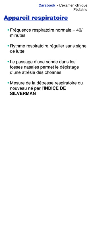 Carabook - L’examen clinique
Pédiatrie
Appareil respiratoire
• Fréquence respiratoire normale = 40/
minutes
• Rythme respiratoire régulier sans signe
de lutte
• Le passage d’une sonde dans les
fosses nasales permet le dépistage
d’une atrésie des choanes
• Mesure de la détresse respiratoire du
nouveau né par l’INDICE DE
SILVERMAN
 
