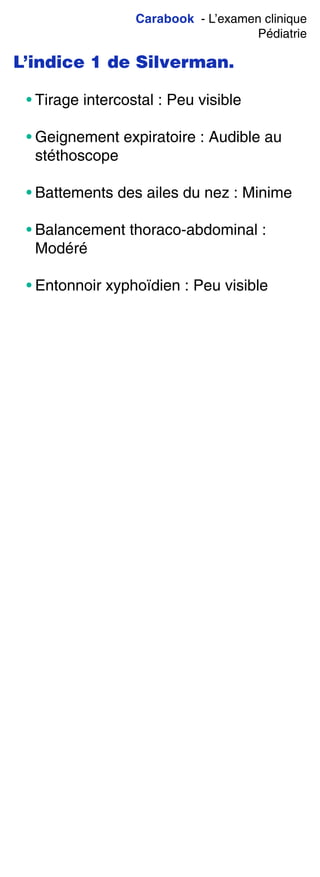 Carabook - L’examen clinique
Pédiatrie
L’indice 1 de Silverman.
• Tirage intercostal : Peu visible
• Geignement expiratoire : Audible au
stéthoscope
• Battements des ailes du nez : Minime
• Balancement thoraco-abdominal :
Modéré
• Entonnoir xyphoïdien : Peu visible
 