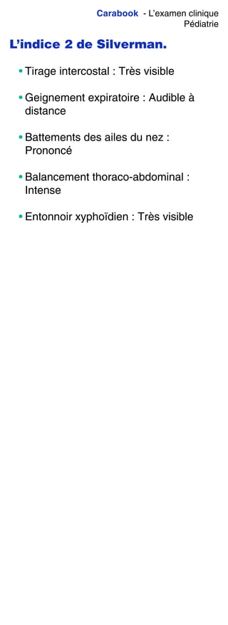 Carabook - L’examen clinique
Pédiatrie
L’indice 2 de Silverman.
• Tirage intercostal : Très visible
• Geignement expiratoire : Audible à
distance
• Battements des ailes du nez :
Prononcé
• Balancement thoraco-abdominal :
Intense
• Entonnoir xyphoïdien : Très visible
 