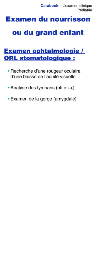 Carabook - L’examen clinique
Pédiatrie
Examen du nourrisson
ou du grand enfant
Examen ophtalmologie /
ORL stomatologique :
• Recherche d’une rougeur oculaire,
d’une baisse de l’acuité visuelle
• Analyse des tympans (otite ++)
• Examen de la gorge (amygdale)
 