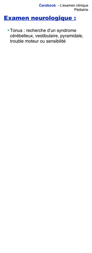 Carabook - L’examen clinique
Pédiatrie
Examen neurologique :
• Tonus : recherche d’un syndrome
cérébelleux, vestibulaire, pyramidale,
trouble moteur ou sensibilité
 