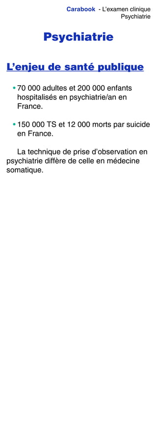 Carabook - L’examen clinique
Psychiatrie
Psychiatrie
L’enjeu de santé publique
• 70 000 adultes et 200 000 enfants
hospitalisés en psychiatrie/an en
France.
• 150 000 TS et 12 000 morts par suicide
en France.
La technique de prise d’observation en
psychiatrie diffère de celle en médecine
somatique.
 