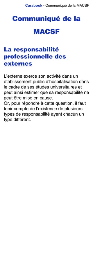 Carabook - Communiqué de la MACSF
Communiqué de la
MACSF
La responsabilité
professionnelle des
externes
L’externe exerce son activité dans un
établissement public d’hospitalisation dans
le cadre de ses études universitaires et
peut ainsi estimer que sa responsabilité ne
peut être mise en cause.
Or, pour répondre à cette question, il faut
tenir compte de l’existence de plusieurs
types de responsabilité ayant chacun un
type différent.
 