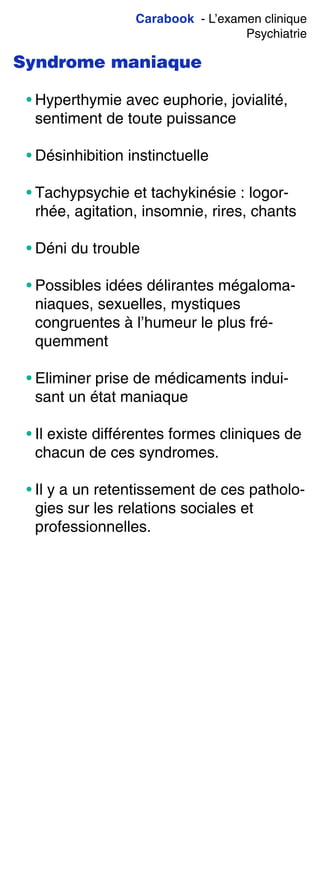 Carabook - L’examen clinique
Psychiatrie
Syndrome maniaque
• Hyperthymie avec euphorie, jovialité,
sentiment de toute puissance
• Désinhibition instinctuelle
• Tachypsychie et tachykinésie : logor-
rhée, agitation, insomnie, rires, chants
• Déni du trouble
• Possibles idées délirantes mégaloma-
niaques, sexuelles, mystiques
congruentes à l’humeur le plus fré-
quemment
• Eliminer prise de médicaments indui-
sant un état maniaque
• Il existe différentes formes cliniques de
chacun de ces syndromes.
• Il y a un retentissement de ces patholo-
gies sur les relations sociales et
professionnelles.
 