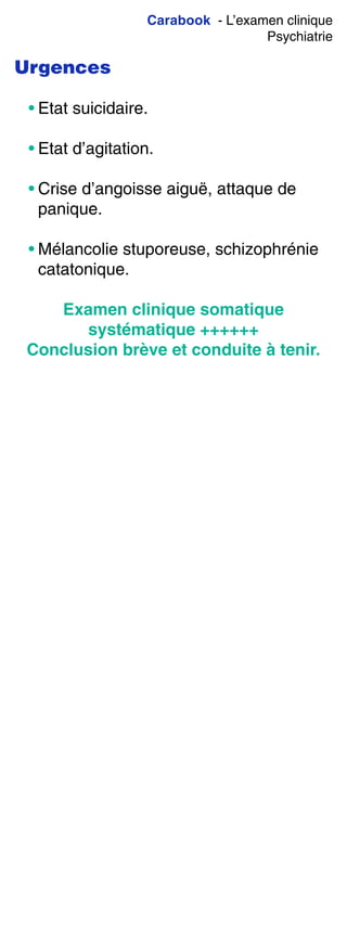 Carabook - L’examen clinique
Psychiatrie
Urgences
• Etat suicidaire.
• Etat d’agitation.
• Crise d’angoisse aiguë, attaque de
panique.
• Mélancolie stuporeuse, schizophrénie
catatonique.
Examen clinique somatique
systématique ++++++
Conclusion brève et conduite à tenir.
 