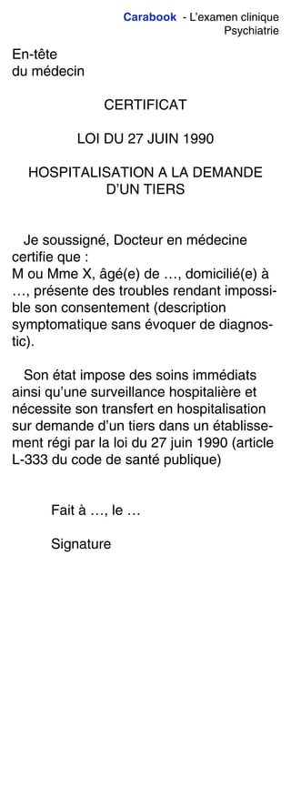 Carabook - L’examen clinique
Psychiatrie
En-tête
du médecin
CERTIFICAT
LOI DU 27 JUIN 1990
HOSPITALISATION A LA DEMANDE
D’UN TIERS
Je soussigné, Docteur en médecine
certifie que :
M ou Mme X, âgé(e) de …, domicilié(e) à
…, présente des troubles rendant impossi-
ble son consentement (description
symptomatique sans évoquer de diagnos-
tic).
Son état impose des soins immédiats
ainsi qu’une surveillance hospitalière et
nécessite son transfert en hospitalisation
sur demande d’un tiers dans un établisse-
ment régi par la loi du 27 juin 1990 (article
L-333 du code de santé publique)
Fait à …, le …
Signature
 
