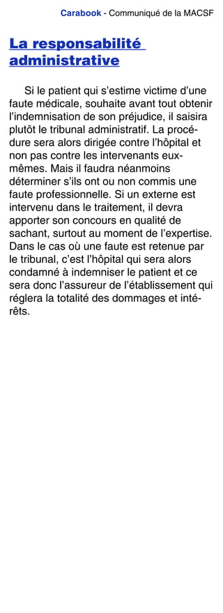 Carabook - Communiqué de la MACSF
La responsabilité
administrative
Si le patient qui s’estime victime d’une
faute médicale, souhaite avant tout obtenir
l’indemnisation de son préjudice, il saisira
plutôt le tribunal administratif. La procé-
dure sera alors dirigée contre l’hôpital et
non pas contre les intervenants eux-
mêmes. Mais il faudra néanmoins
déterminer s’ils ont ou non commis une
faute professionnelle. Si un externe est
intervenu dans le traitement, il devra
apporter son concours en qualité de
sachant, surtout au moment de l’expertise.
Dans le cas où une faute est retenue par
le tribunal, c’est l’hôpital qui sera alors
condamné à indemniser le patient et ce
sera donc l’assureur de l’établissement qui
réglera la totalité des dommages et inté-
rêts.
 