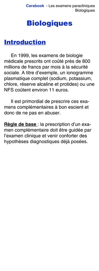 Carabook - Les examens paracliniques
Biologiques
Biologiques
Introduction
En 1999, les examens de biologie
médicale prescrits ont coûté près de 800
millions de francs par mois à la sécurité
sociale. A titre d’exemple, un ionogramme
plasmatique complet (sodium, potassium,
chlore, réserve alcaline et protides) ou une
NFS coûtent environ 11 euros.
Il est primordial de prescrire ces exa-
mens complémentaires à bon escient et
donc de ne pas en abuser.
Règle de base : la prescription d’un exa-
men complémentaire doit être guidée par
l’examen clinique et venir conforter des
hypothèses diagnostiques déjà posées.
 